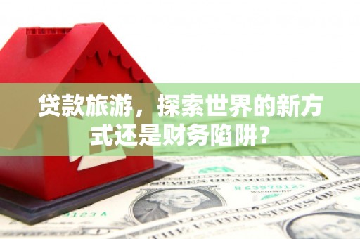 苑里贷款旅游，探索世界的新方式还是财务陷阱？